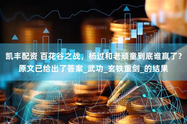 凯丰配资 百花谷之战，杨过和老顽童到底谁赢了？原文已给出了答案_武功_玄铁重剑_的结果