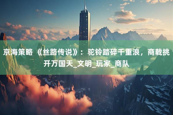 京海策略 《丝路传说》：驼铃踏碎千重浪，商戟挑开万国天_文明_玩家_商队