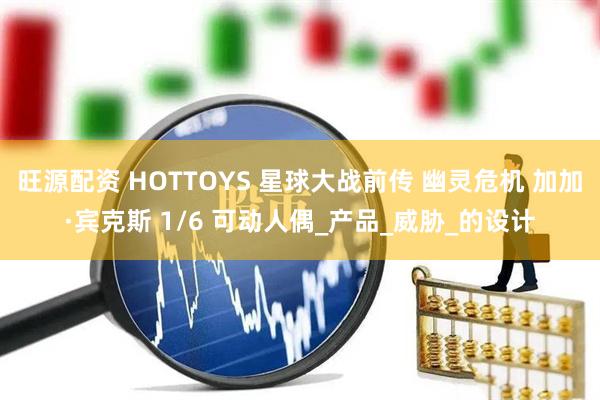 旺源配资 HOTTOYS 星球大战前传 幽灵危机 加加·宾克斯 1/6 可动人偶_产品_威胁_的设计