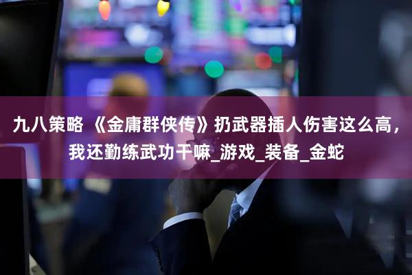 九八策略 《金庸群侠传》扔武器插人伤害这么高，我还勤练武功干嘛_游戏_装备_金蛇