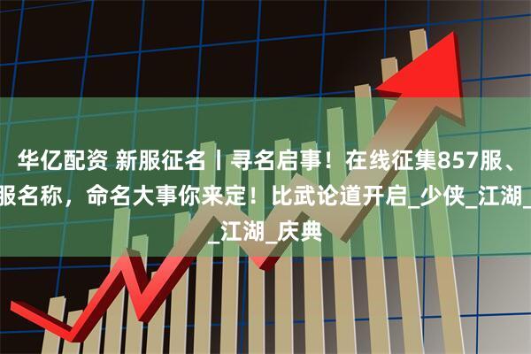 华亿配资 新服征名丨寻名启事！在线征集857服、858服名称，命名大事你来定！比武论道开启_少侠_江湖_庆典