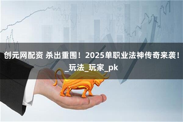 创元网配资 杀出重围！2025单职业法神传奇来袭！_玩法_玩家_pk