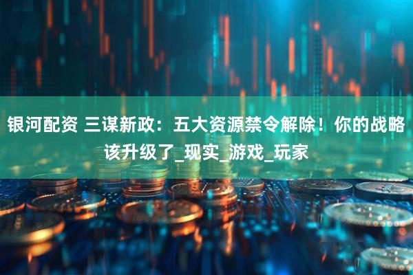 银河配资 三谋新政：五大资源禁令解除！你的战略该升级了_现实_游戏_玩家