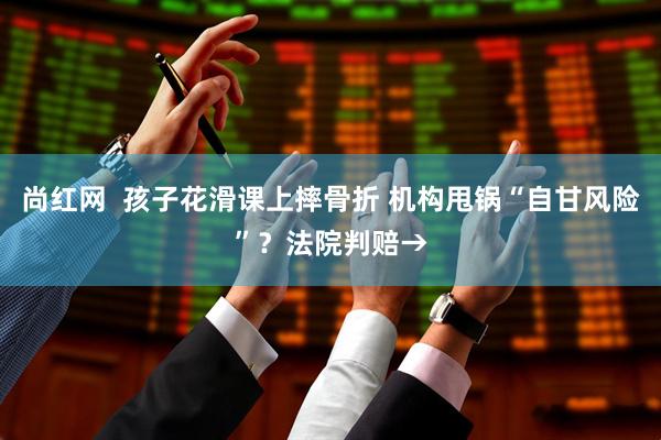 尚红网  孩子花滑课上摔骨折 机构甩锅“自甘风险”？法院判赔→