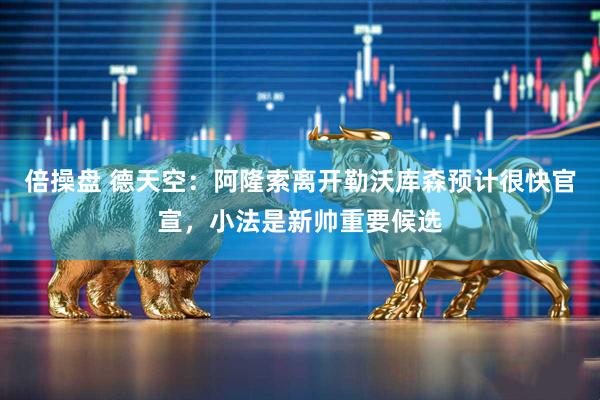 倍操盘 德天空：阿隆索离开勒沃库森预计很快官宣，小法是新帅重要候选