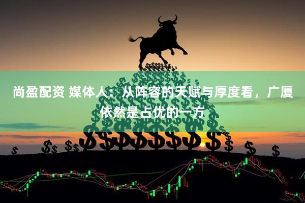 尚盈配资 媒体人：从阵容的天赋与厚度看，广厦依然是占优的一方