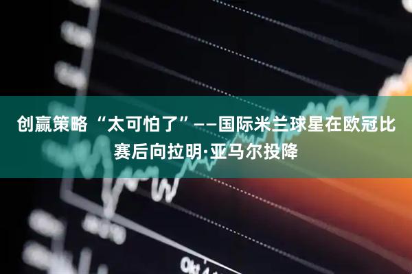 创赢策略 “太可怕了”——国际米兰球星在欧冠比赛后向拉明·亚马尔投降