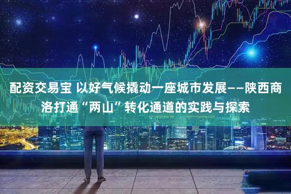 配资交易宝 以好气候撬动一座城市发展——陕西商洛打通“两山”转化通道的实践与探索