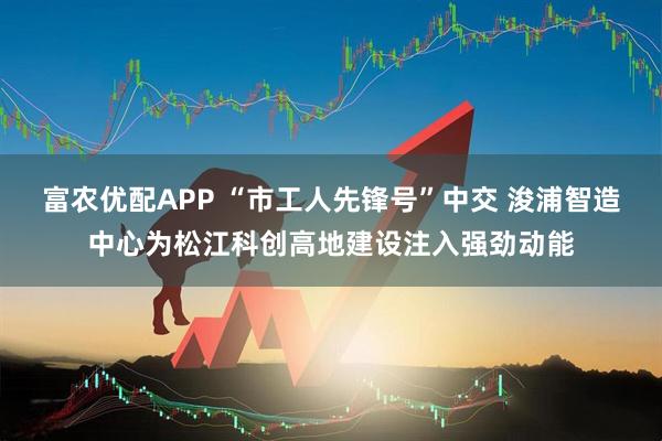 富农优配APP “市工人先锋号”中交 浚浦智造中心为松江科创高地建设注入强劲动能