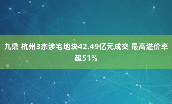 九鼎 杭州3宗涉宅地块42.49亿元成交 最高溢价率超51%