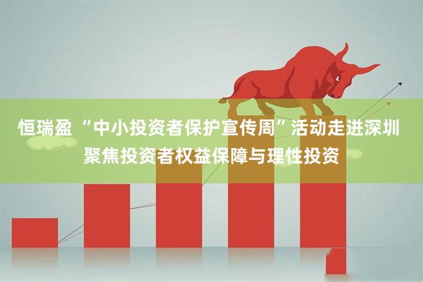 恒瑞盈 “中小投资者保护宣传周”活动走进深圳 聚焦投资者权益保障与理性投资