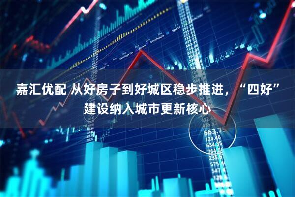 嘉汇优配 从好房子到好城区稳步推进，“四好”建设纳入城市更新核心