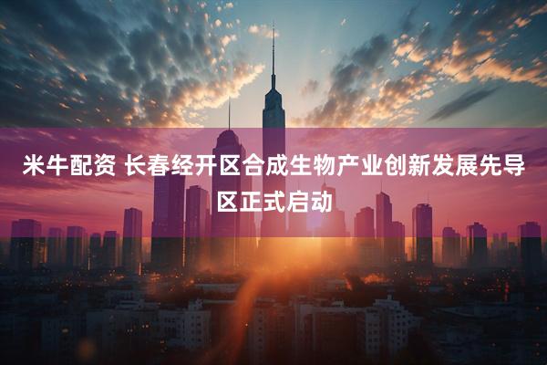 米牛配资 长春经开区合成生物产业创新发展先导区正式启动