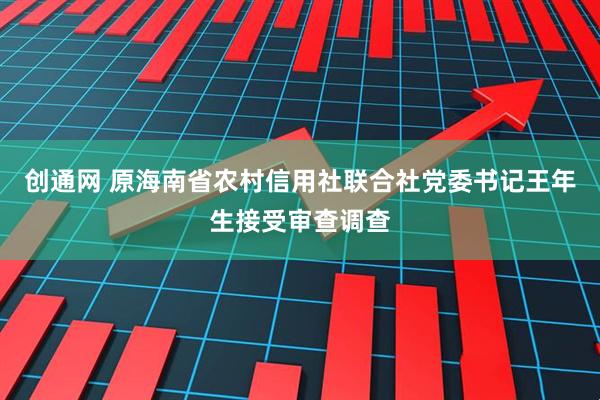 创通网 原海南省农村信用社联合社党委书记王年生接受审查调查