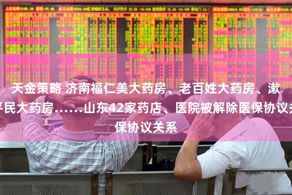 天金策略 济南福仁美大药房、老百姓大药房、漱玉平民大药房……山东42家药店、医院被解除医保协议关系