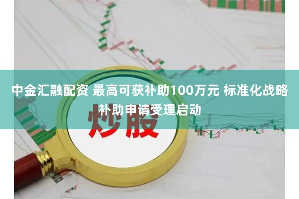 中金汇融配资 最高可获补助100万元 标准化战略补助申请受理启动