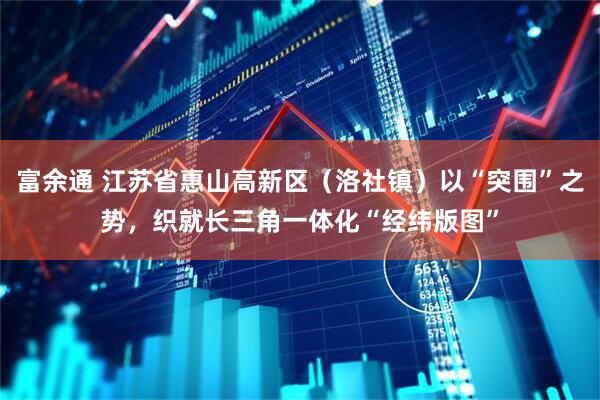 富余通 江苏省惠山高新区（洛社镇）以“突围”之势，织就长三角一体化“经纬版图”