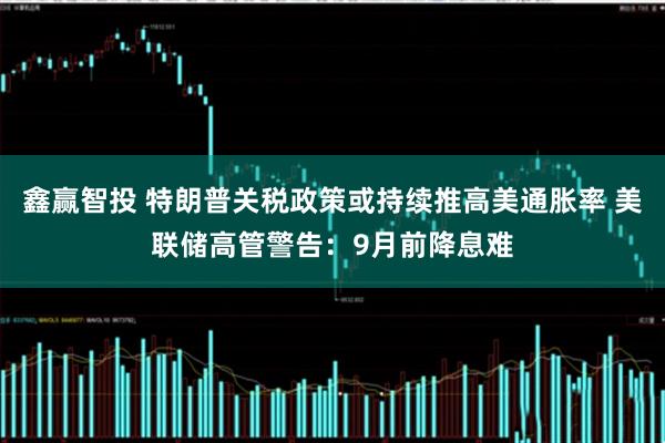 鑫赢智投 特朗普关税政策或持续推高美通胀率 美联储高管警告：9月前降息难