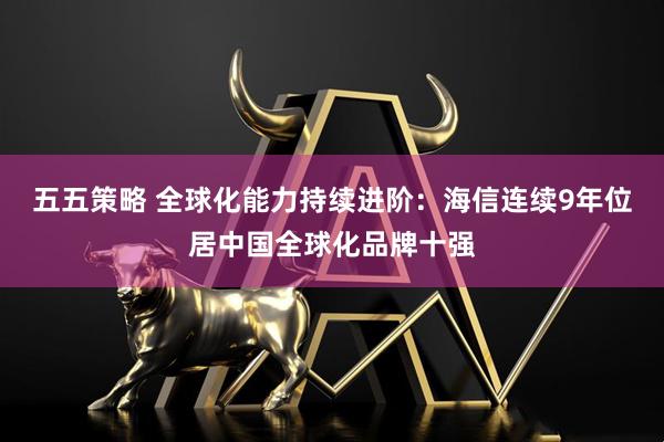 五五策略 全球化能力持续进阶：海信连续9年位居中国全球化品牌十强