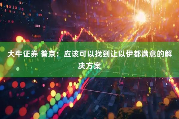 大牛证券 普京：应该可以找到让以伊都满意的解决方案