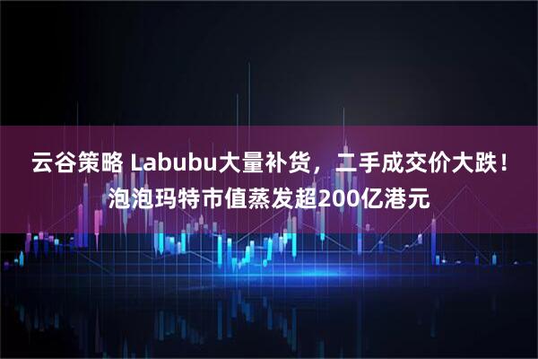 云谷策略 Labubu大量补货，二手成交价大跌！泡泡玛特市值蒸发超200亿港元