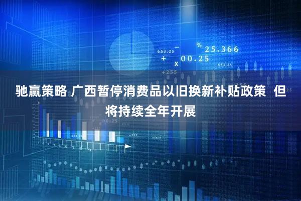 驰赢策略 广西暂停消费品以旧换新补贴政策  但将持续全年开展