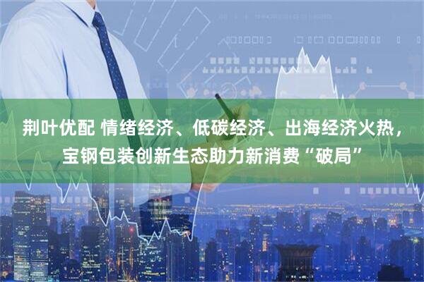 荆叶优配 情绪经济、低碳经济、出海经济火热，宝钢包装创新生态助力新消费“破局”