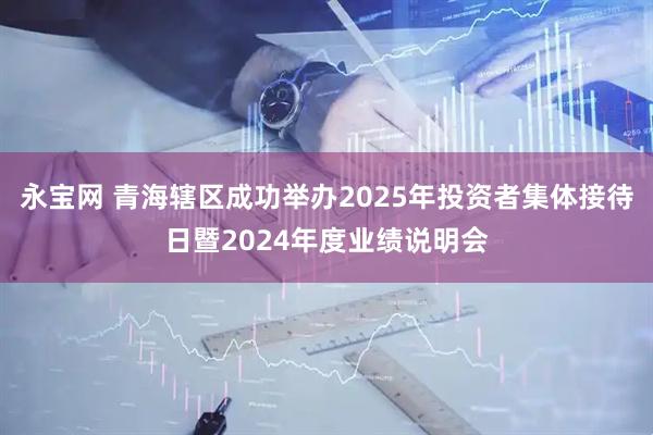 永宝网 青海辖区成功举办2025年投资者集体接待日暨2024年度业绩说明会