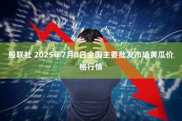 股联社 2025年7月8日全国主要批发市场黄瓜价格行情