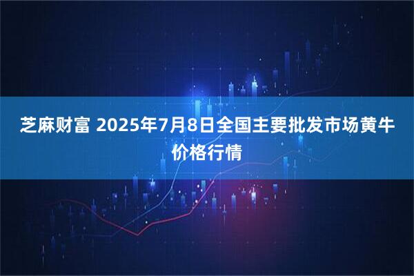 芝麻财富 2025年7月8日全国主要批发市场黄牛价格行情