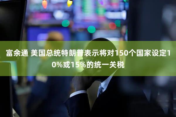 富余通 美国总统特朗普表示将对150个国家设定10%或15%的统一关税