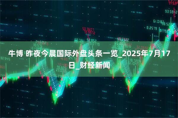 牛博 昨夜今晨国际外盘头条一览_2025年7月17日_财经新闻