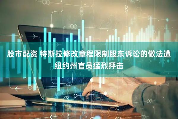 股市配资 特斯拉修改章程限制股东诉讼的做法遭纽约州官员猛烈抨击