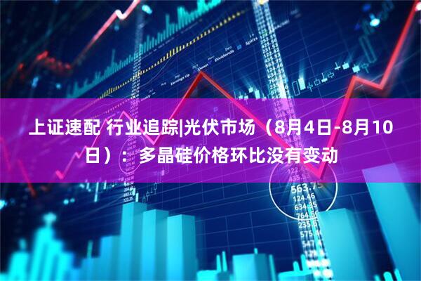 上证速配 行业追踪|光伏市场（8月4日-8月10日）：多晶硅价格环比没有变动