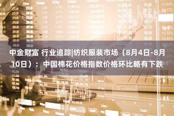 中金财富 行业追踪|纺织服装市场（8月4日-8月10日）：中国棉花价格指数价格环比略有下跌
