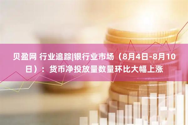 贝盈网 行业追踪|银行业市场（8月4日-8月10日）：货币净投放量数量环比大幅上涨