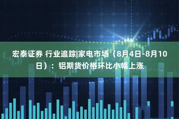 宏泰证券 行业追踪|家电市场（8月4日-8月10日）：铝期货价格环比小幅上涨