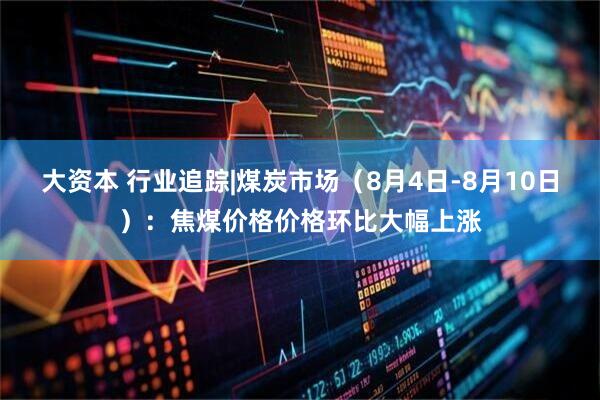 大资本 行业追踪|煤炭市场（8月4日-8月10日）：焦煤价格价格环比大幅上涨