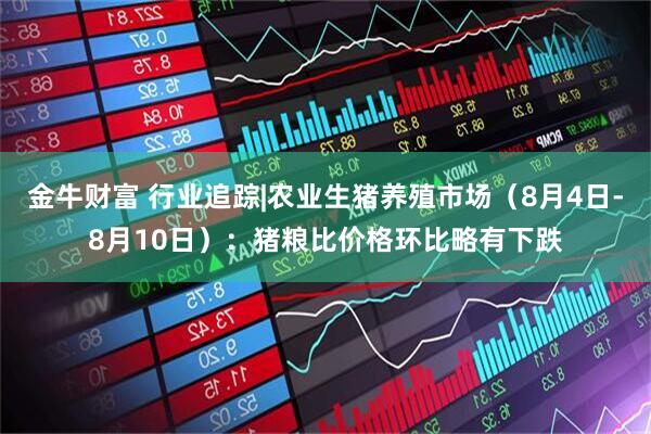 金牛财富 行业追踪|农业生猪养殖市场（8月4日-8月10日）：猪粮比价格环比略有下跌