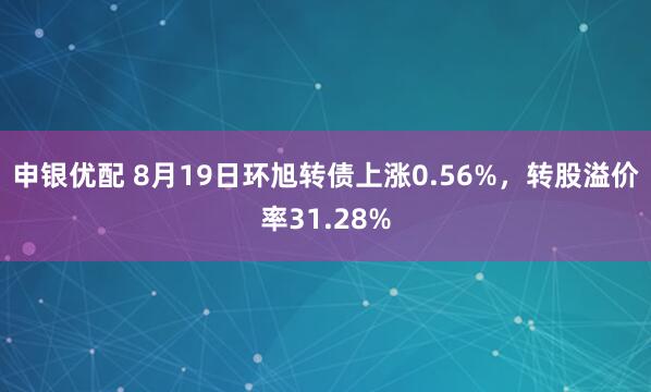 申银优配 8月19日环旭转债上涨0.56%，转股溢价率31.28%