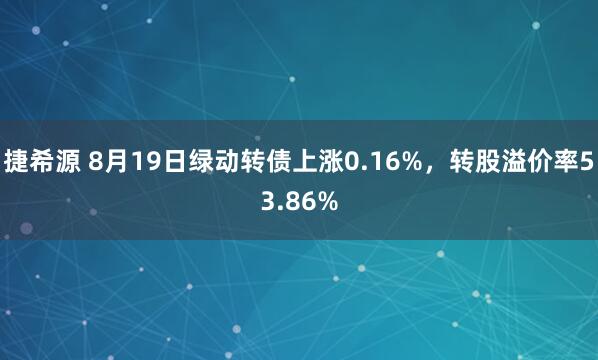 捷希源 8月19日绿动转债上涨0.16%，转股溢价率53.86%