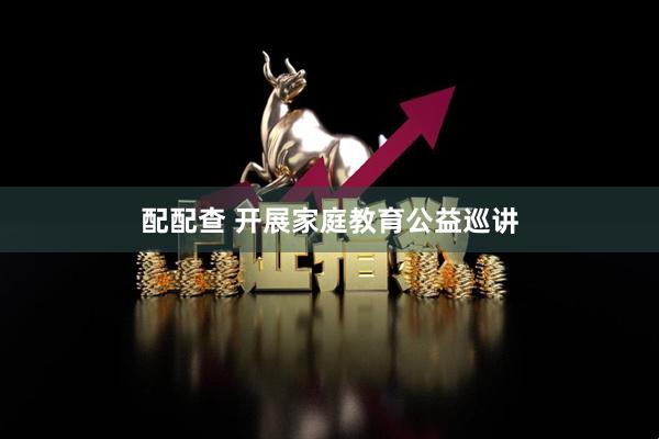 配配查 开展家庭教育公益巡讲