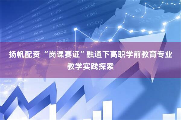 扬帆配资 “岗课赛证”融通下高职学前教育专业教学实践探索
