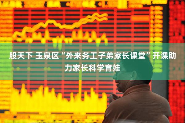 股天下 玉泉区“外来务工子弟家长课堂”开课助力家长科学育娃
