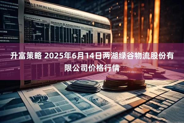 升富策略 2025年6月14日两湖绿谷物流股份有限公司价格行情