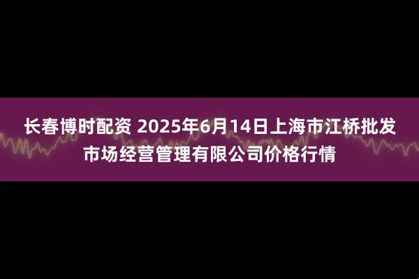 长春博时配资 2025年6月14日上海市江桥批发市场经营管理有限公司价格行情